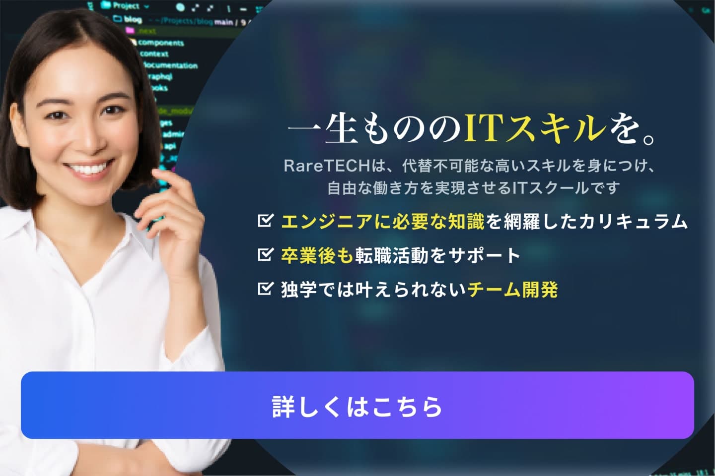 一生もののITスキルを。RareTECHは、代替不可能な高いスキルを身につけ、自由な働き方を実現させるITスクールです エンジニアに必要な知識を網羅したカリキュラム 卒業後も転職活動をサポート 独学では叶えられないチーム開発 詳しくはこちら