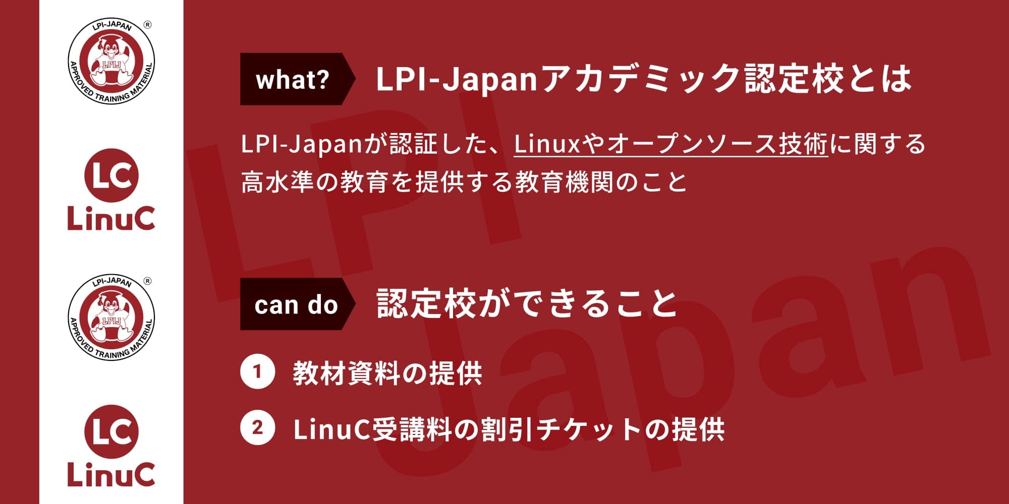 LPI-Japanアカデミック認定校とは、LPI-Japanが認証した、Linuxやオープンソース技術に関する高水準の教育を提供する教育機関のことです。認定校ができることは、教材資料の提供、LinuC受講料の割引チケットの提供です。