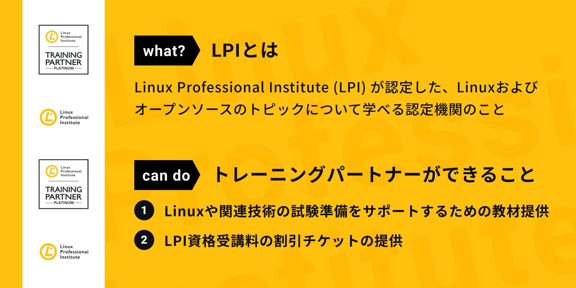 LPIとは、Linux Professional Institute （LPI）が認定した、Linuxおよびオープンソースのトピックについて学べる認定機関のことです。トレーニングパートナーができることは、Linuxや関連技術の試験準備をサポートするための教材提供、LPI資格受講料の割引チケットの提供です。