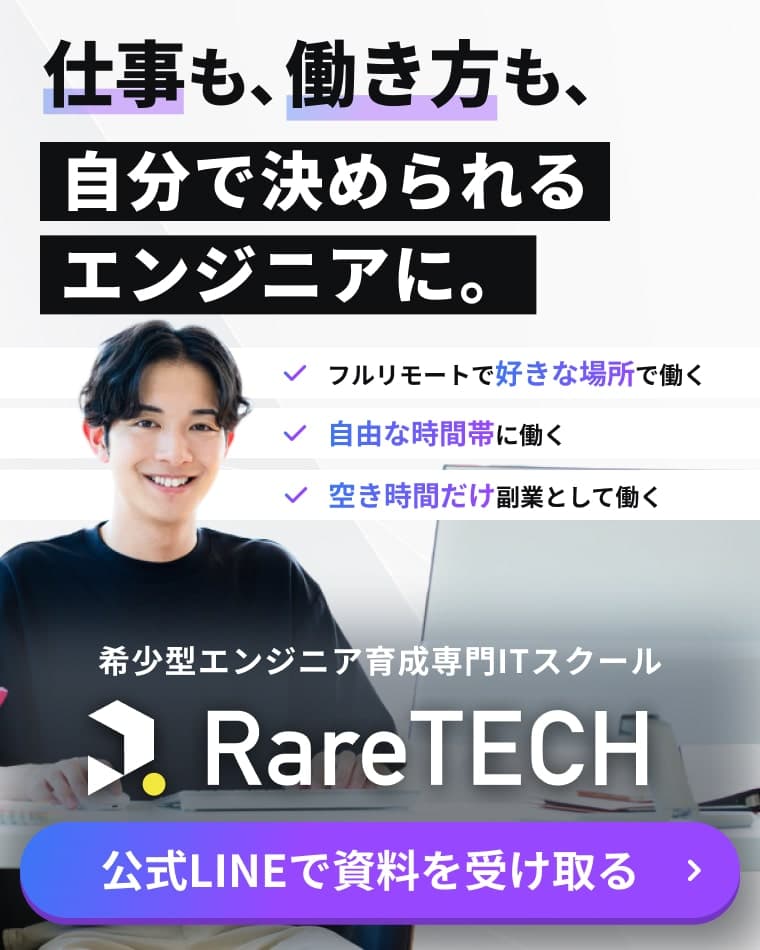 仕事も、働き方も、自分で決められるエンジニアに。 フルリモートで好きな場所で働く 自由な時間帯に働く 空き時間だけ副業として働く 希少型エンジニア育成専門ITスクールRareTECH 公式LINEで資料を受け取る