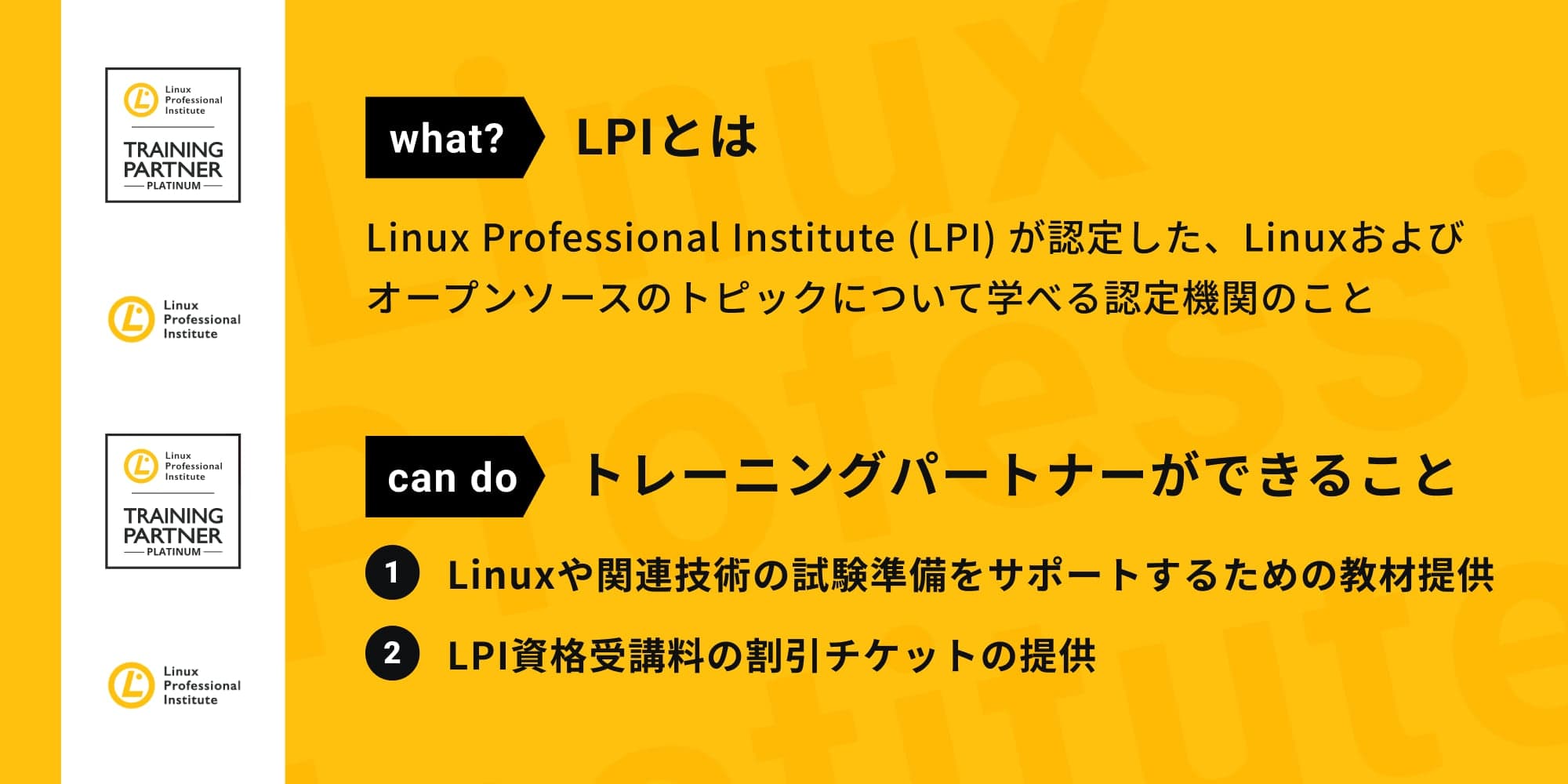 LPIとは、Linux Professional Institute (LPI)が認定した、Linuxおよびオープンソースのトピックについて学べる認定機関のことです。トレーニングパートナーができることは、Linuxや関連技術の試験準備をサポートするための教材提供、LPI資格受講料の割引チケットの提供です。